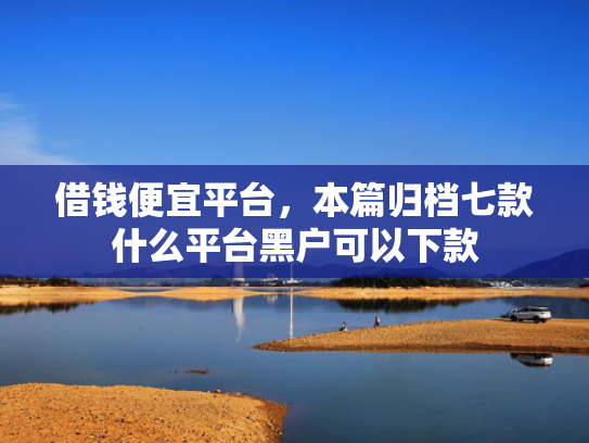 借钱便宜平台，本篇归档七款什么平台黑户可以下款