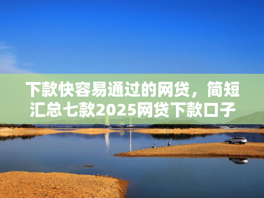 下款快容易通过的网贷，简短汇总七款2025网贷下款口子