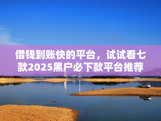 借钱到账快的平台，试试看七款2025黑户必下款平台推荐