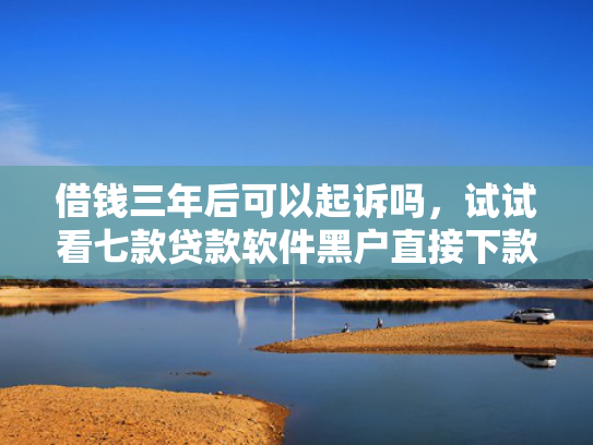 借钱三年后可以起诉吗，试试看七款贷款软件黑户直接下款