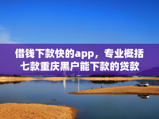 借钱下款快的app，专业概括七款重庆黑户能下款的贷款