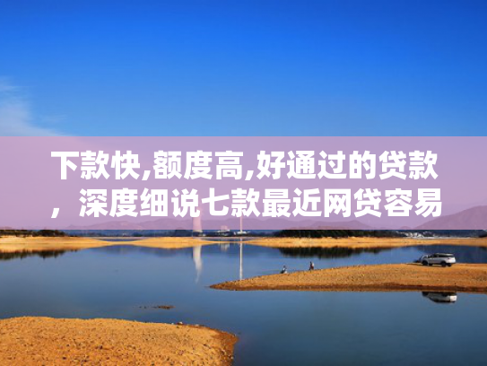 下款快,额度高,好通过的贷款，深度细说七款最近网贷容易下款的口子