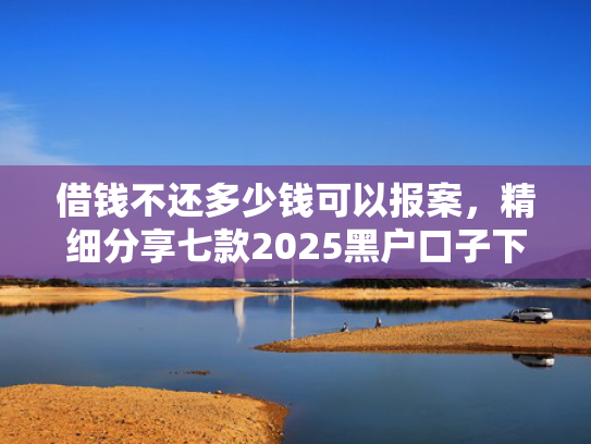 借钱不还多少钱可以报案，精细分享七款2025黑户口子下款平台