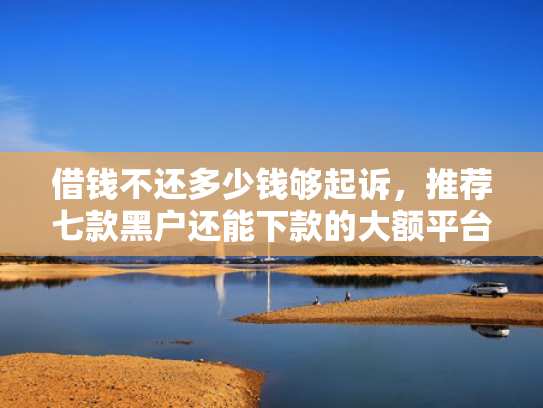 借钱不还多少钱够起诉，推荐七款黑户还能下款的大额平台