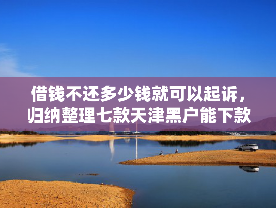 借钱不还多少钱就可以起诉，归纳整理七款天津黑户能下款的平台