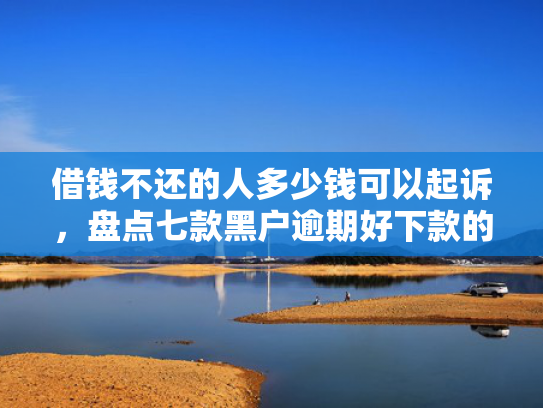 借钱不还的人多少钱可以起诉，盘点七款黑户逾期好下款的平台