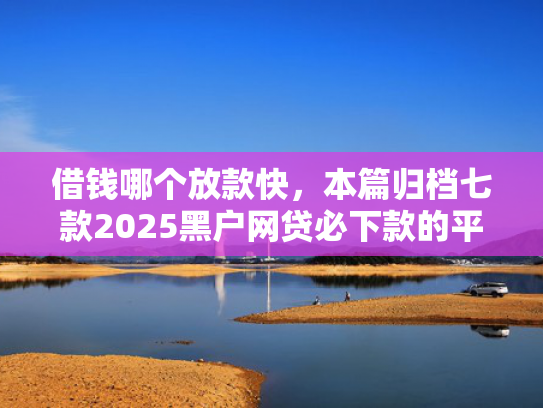 借钱哪个放款快，本篇归档七款2025黑户网贷必下款的平台