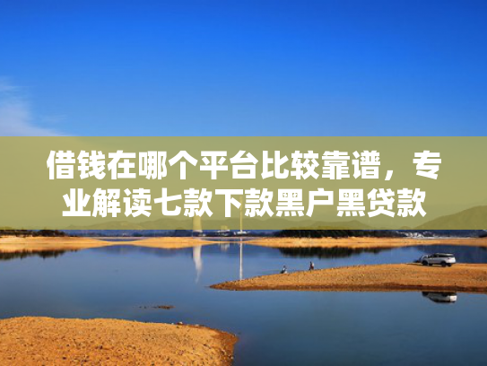 借钱在哪个平台比较靠谱，专业解读七款下款黑户黑贷款