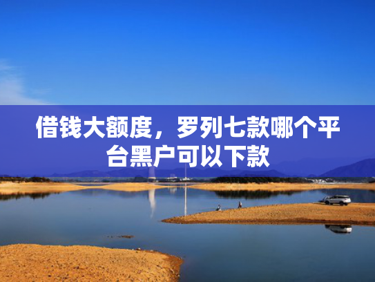 借钱大额度，罗列七款哪个平台黑户可以下款