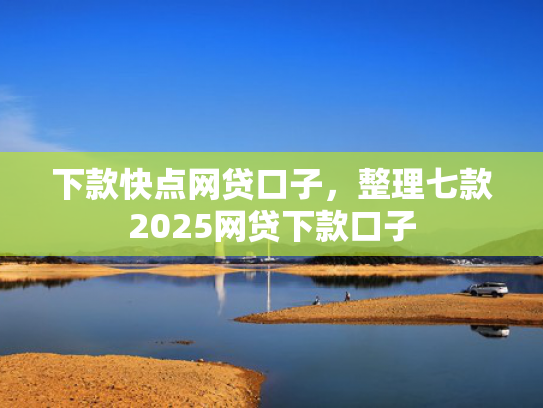 下款快点网贷口子，整理七款2025网贷下款口子