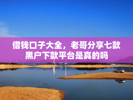 借钱口子大全，老哥分享七款黑户下款平台是真的吗