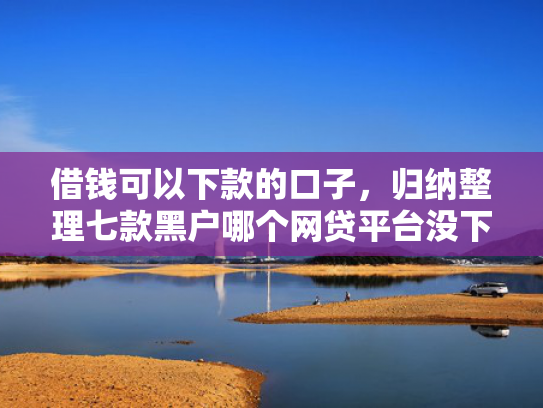 借钱可以下款的口子，归纳整理七款黑户哪个网贷平台没下款