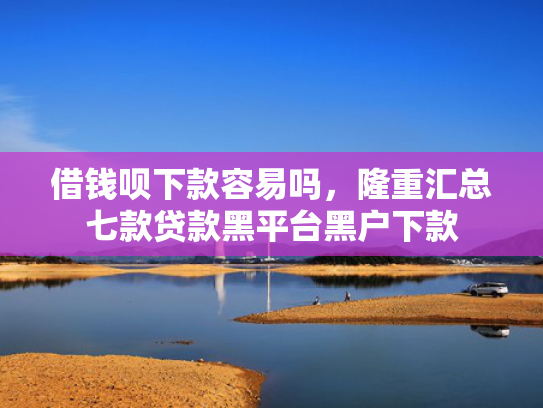 借钱呗下款容易吗，隆重汇总七款贷款黑平台黑户下款