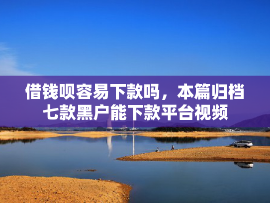 借钱呗容易下款吗，本篇归档七款黑户能下款平台视频