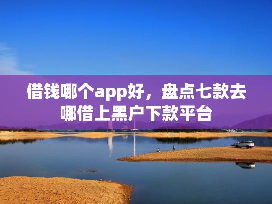借钱哪个app好，盘点七款去哪借上黑户下款平台
