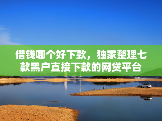 借钱哪个好下款，独家整理七款黑户直接下款的网贷平台