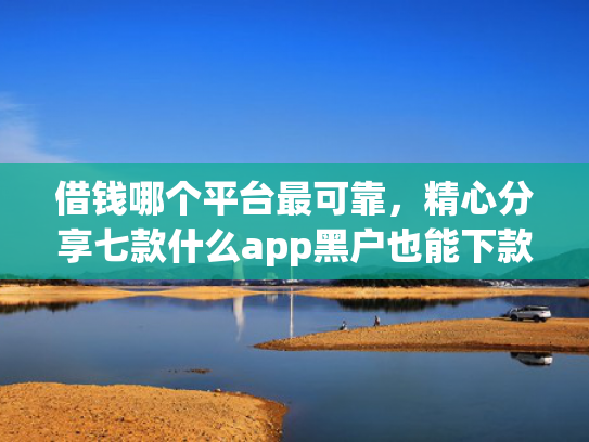 借钱哪个平台最可靠，精心分享七款什么app黑户也能下款的平台