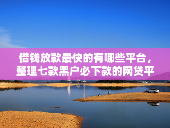 借钱放款最快的有哪些平台，整理七款黑户必下款的网贷平台