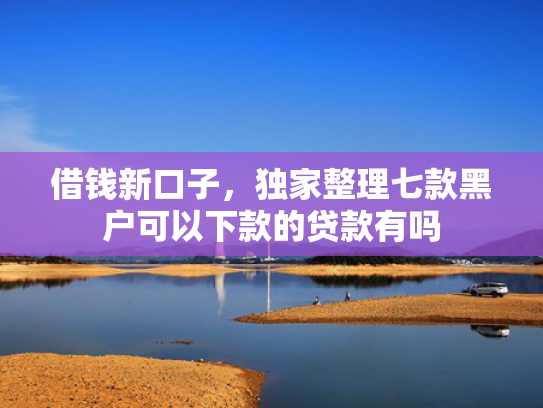 借钱新口子，独家整理七款黑户可以下款的贷款有吗