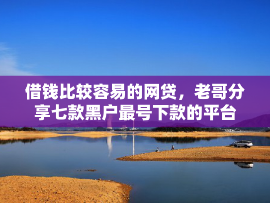 借钱比较容易的网贷，老哥分享七款黑户最号下款的平台