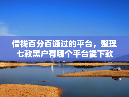 借钱百分百通过的平台，整理七款黑户有哪个平台能下款