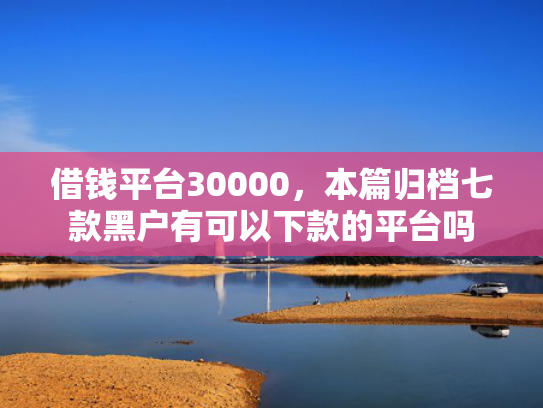 借钱平台30000，本篇归档七款黑户有可以下款的平台吗