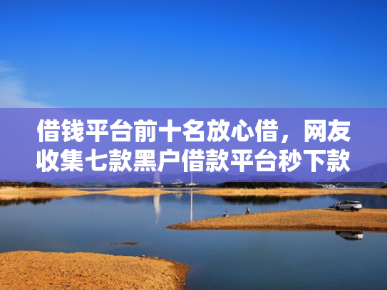 借钱平台前十名放心借，网友收集七款黑户借款平台秒下款正规吗可靠吗