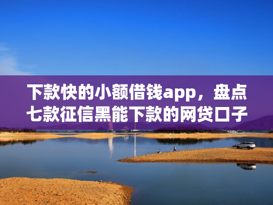 下款快的小额借钱app，盘点七款征信黑能下款的网贷口子
