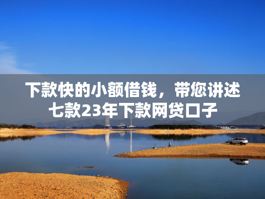 下款快的小额借钱，带您讲述七款23年下款网贷口子