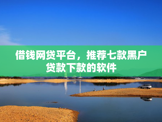 借钱网贷平台，推荐七款黑户贷款下款的软件