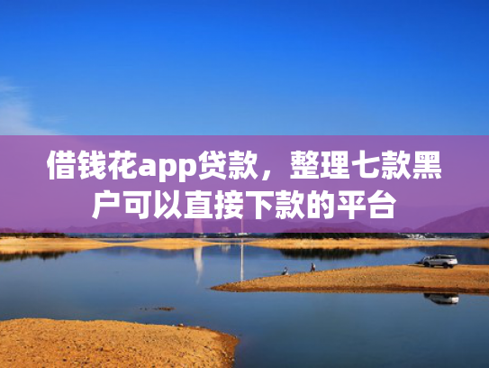 借钱花app贷款，整理七款黑户可以直接下款的平台