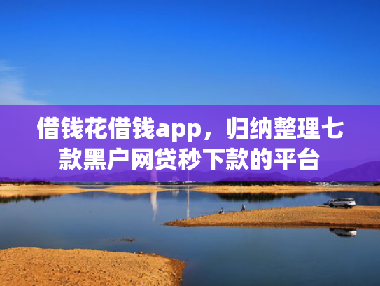 借钱花借钱app，归纳整理七款黑户网贷秒下款的平台