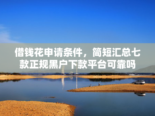 借钱花申请条件，简短汇总七款正规黑户下款平台可靠吗