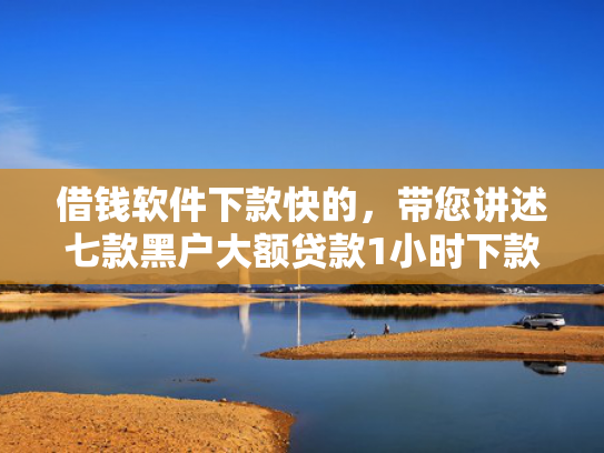 借钱软件下款快的，带您讲述七款黑户大额贷款1小时下款