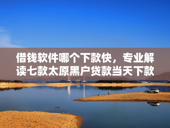 借钱软件哪个下款快，专业解读七款太原黑户贷款当天下款