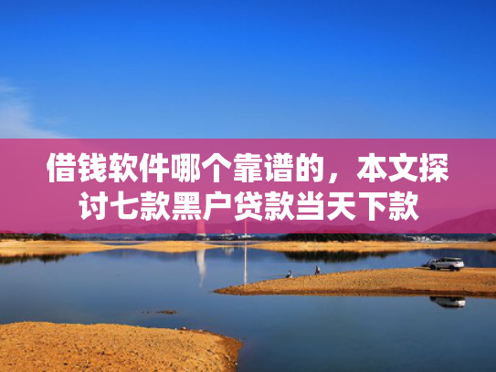 借钱软件哪个靠谱的，本文探讨七款黑户贷款当天下款