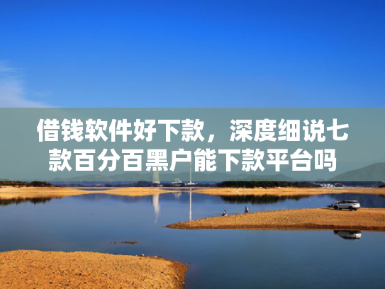 借钱软件好下款，深度细说七款百分百黑户能下款平台吗