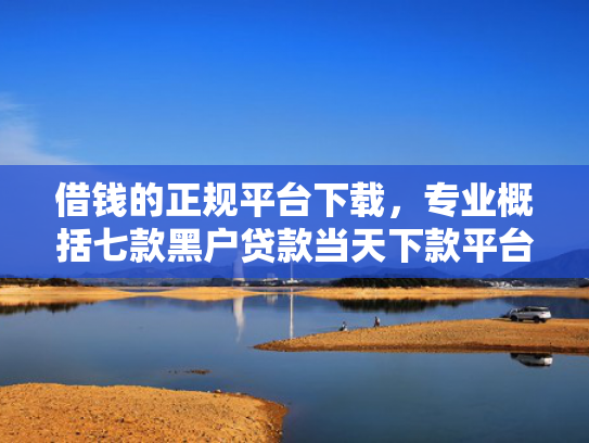 借钱的正规平台下载，专业概括七款黑户贷款当天下款平台