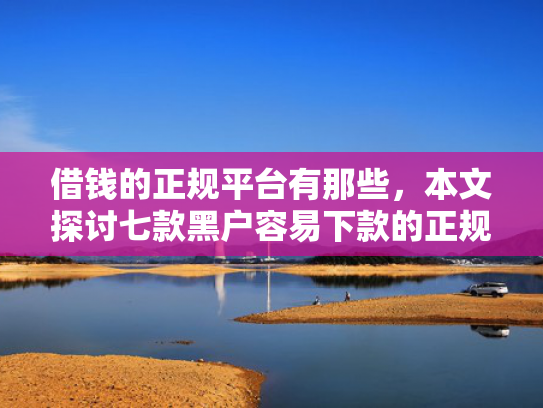 借钱的正规平台有那些，本文探讨七款黑户容易下款的正规平台