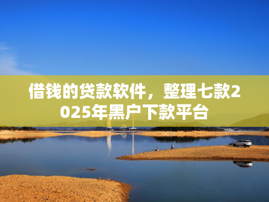 借钱的贷款软件，整理七款2025年黑户下款平台