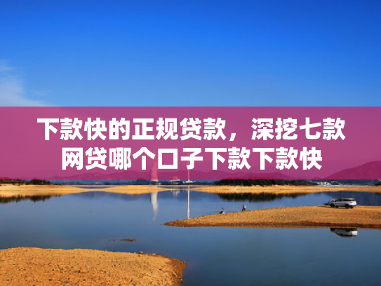 下款快的正规贷款，深挖七款网贷哪个口子下款下款快