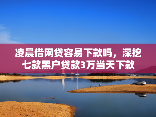 凌晨借网贷容易下款吗，深挖七款黑户贷款3万当天下款