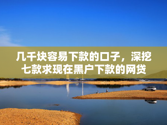 几千块容易下款的口子，深挖七款求现在黑户下款的网贷