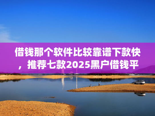 借钱那个软件比较靠谱下款快，推荐七款2025黑户借钱平台什么最好下款app