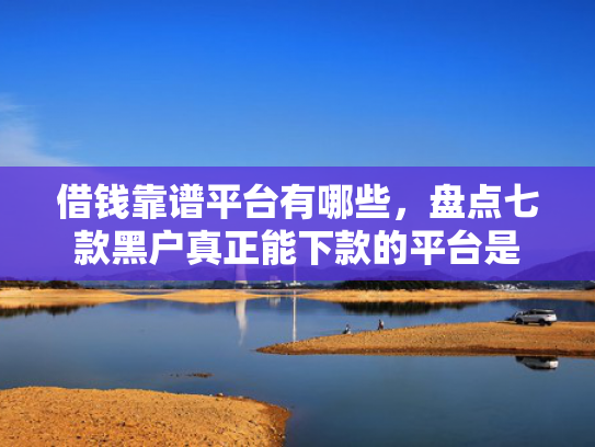 借钱靠谱平台有哪些，盘点七款黑户真正能下款的平台是