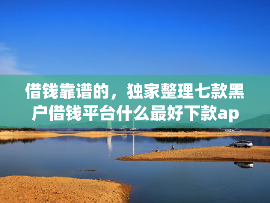 借钱靠谱的，独家整理七款黑户借钱平台什么最好下款app