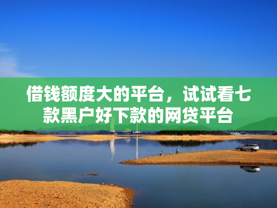 借钱额度大的平台，试试看七款黑户好下款的网贷平台