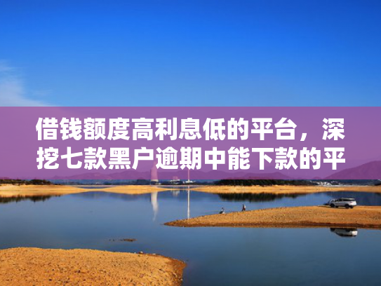 借钱额度高利息低的平台，深挖七款黑户逾期中能下款的平台