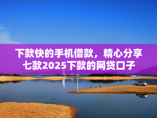 下款快的手机借款，精心分享七款2025下款的网贷口子