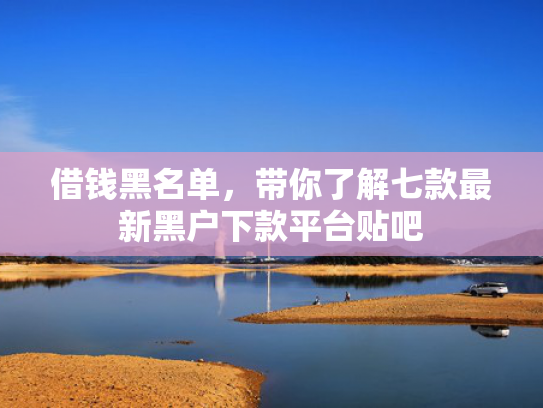 借钱黑名单，带你了解七款最新黑户下款平台贴吧